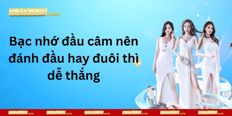 Bạc nhớ đầu câm nên đánh đầu hay đuôi thì dễ thắng